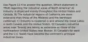 Use Figure 11-4 to answer the question. Which statement is TRUE regarding the industrial areas of North America? A) Industry is dispersed evenly throughout the United States and Canada. B) The industrial regions of California are more extensive than those of the Midwest and the Northeast combined. C) Industry is clustered in and around the Great Lakes in both Canada and the United States. D) Canada's industrial areas near Toronto are nearly as extensive as those of the northeastern United States near Boston. E) Canada's far west and the U.S. South have become the continent's principal industrial zones.