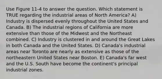 Use Figure 11-4 to answer the question. Which statement is TRUE regarding the industrial areas of North America? A) Industry is dispersed evenly throughout the United States and Canada. B) The industrial regions of California are more extensive than those of the Midwest and the Northeast combined. C) Industry is clustered in and around the Great Lakes in both Canada and the United States. D) Canada's industrial areas near Toronto are nearly as extensive as those of the northeastern United States near Boston. E) Canada's far west and the U.S. South have become the continent's principal industrial zones.