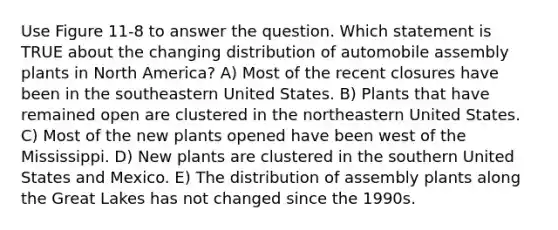 Use Figure 11-8 to answer the question. Which statement is TRUE about the changing distribution of automobile assembly plants in North America? A) Most of the recent closures have been in the southeastern United States. B) Plants that have remained open are clustered in the northeastern United States. C) Most of the new plants opened have been west of the Mississippi. D) New plants are clustered in the southern United States and Mexico. E) The distribution of assembly plants along the Great Lakes has not changed since the 1990s.