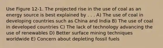 Use Figure 12-1. The projected rise in the use of coal as an energy source is best explained by . . . A) The use of coal in developing countries such as China and India B) The use of coal in developed countries C) The lack of technology advancing the use of renewables D) Better surface mining techniques worldwide E) Concern about depleting fossil fuels