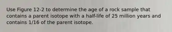 Use Figure 12-2 to determine the age of a rock sample that contains a parent isotope with a half-life of 25 million years and contains 1/16 of the parent isotope.