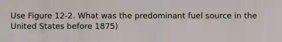 Use Figure 12-2. What was the predominant fuel source in the United States before 1875)