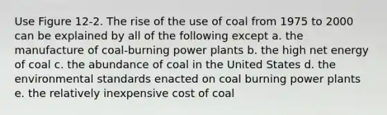 Use Figure 12-2. The rise of the use of coal from 1975 to 2000 can be explained by all of the following except a. the manufacture of coal-burning power plants b. the high net energy of coal c. the abundance of coal in the United States d. the environmental standards enacted on coal burning power plants e. the relatively inexpensive cost of coal