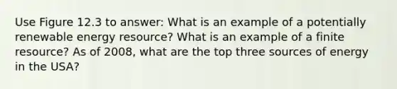 Use Figure 12.3 to answer: What is an example of a potentially renewable energy resource? What is an example of a finite resource? As of 2008, what are the top three sources of energy in the USA?