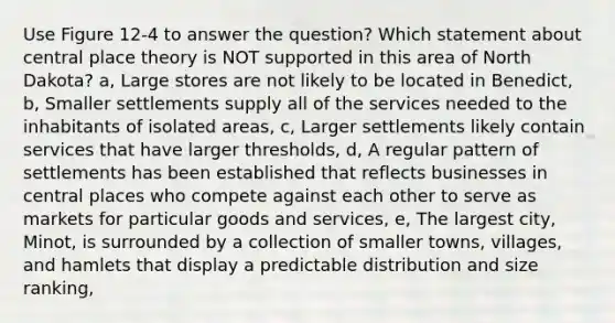 Use Figure 12-4 to answer the question? Which statement about central place theory is NOT supported in this area of North Dakota? a, Large stores are not likely to be located in Benedict, b, Smaller settlements supply all of the services needed to the inhabitants of isolated areas, c, Larger settlements likely contain services that have larger thresholds, d, A regular pattern of settlements has been established that reflects businesses in central places who compete against each other to serve as markets for particular goods and services, e, The largest city, Minot, is surrounded by a collection of smaller towns, villages, and hamlets that display a predictable distribution and size ranking,