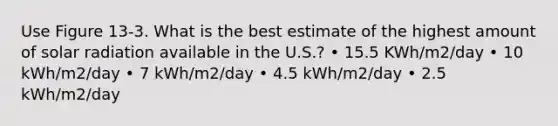 Use Figure 13-3. What is the best estimate of the highest amount of <a href='https://www.questionai.com/knowledge/kr1ksgm4Kk-solar-radiation' class='anchor-knowledge'>solar radiation</a> available in the U.S.? • 15.5 KWh/m2/day • 10 kWh/m2/day • 7 kWh/m2/day • 4.5 kWh/m2/day • 2.5 kWh/m2/day