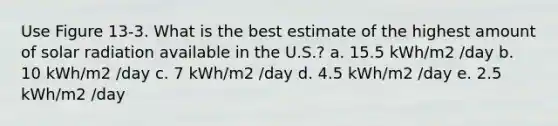 Use Figure 13-3. What is the best estimate of the highest amount of solar radiation available in the U.S.? a. 15.5 kWh/m2 /day b. 10 kWh/m2 /day c. 7 kWh/m2 /day d. 4.5 kWh/m2 /day e. 2.5 kWh/m2 /day