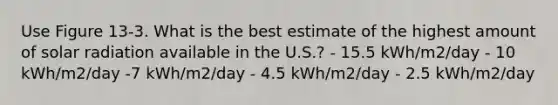 Use Figure 13-3. What is the best estimate of the highest amount of solar radiation available in the U.S.? - 15.5 kWh/m2/day - 10 kWh/m2/day -7 kWh/m2/day - 4.5 kWh/m2/day - 2.5 kWh/m2/day