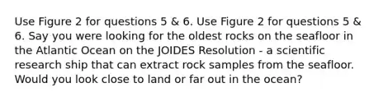 Use Figure 2 for questions 5 & 6. Use Figure 2 for questions 5 & 6. Say you were looking for the oldest rocks on the seafloor in the Atlantic Ocean on the JOIDES Resolution - a scientific research ship that can extract rock samples from the seafloor. Would you look close to land or far out in the ocean?