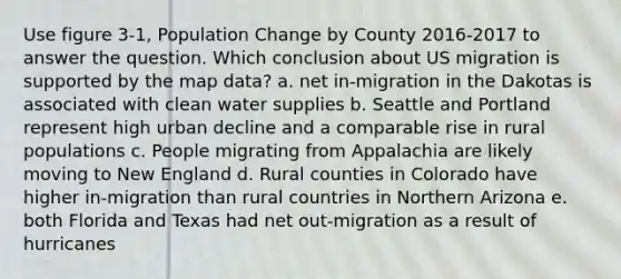 Use figure 3-1, Population Change by County 2016-2017 to answer the question. Which conclusion about US migration is supported by the map data? a. net in-migration in the Dakotas is associated with clean water supplies b. Seattle and Portland represent high urban decline and a comparable rise in rural populations c. People migrating from Appalachia are likely moving to New England d. Rural counties in Colorado have higher in-migration than rural countries in Northern Arizona e. both Florida and Texas had net out-migration as a result of hurricanes