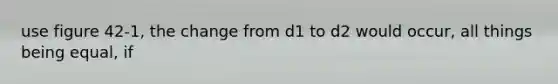 use figure 42-1, the change from d1 to d2 would occur, all things being equal, if