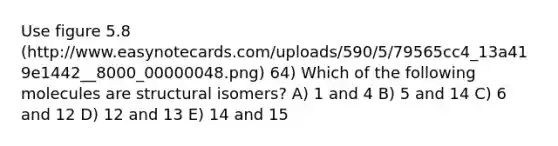 Use figure 5.8 (http://www.easynotecards.com/uploads/590/5/79565cc4_13a419e1442__8000_00000048.png) 64) Which of the following molecules are structural isomers? A) 1 and 4 B) 5 and 14 C) 6 and 12 D) 12 and 13 E) 14 and 15