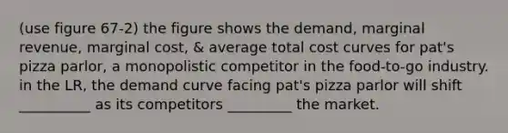 (use figure 67-2) the figure shows the demand, marginal revenue, marginal cost, & average total cost curves for pat's pizza parlor, a monopolistic competitor in the food-to-go industry. in the LR, the demand curve facing pat's pizza parlor will shift __________ as its competitors _________ the market.