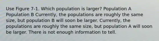 Use Figure 7-1. Which population is larger? Population A Population B Currently, the populations are roughly the same size, but population B will soon be larger. Currently, the populations are roughly the same size, but population A will soon be larger. There is not enough information to tell.