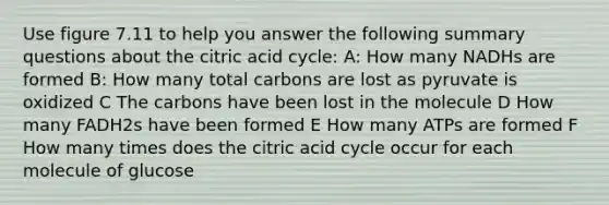 Use figure 7.11 to help you answer the following summary questions about the citric acid cycle: A: How many NADHs are formed B: How many total carbons are lost as pyruvate is oxidized C The carbons have been lost in the molecule D How many FADH2s have been formed E How many ATPs are formed F How many times does the citric acid cycle occur for each molecule of glucose