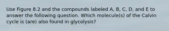 Use Figure 8.2 and the compounds labeled A, B, C, D, and E to answer the following question. Which molecule(s) of the Calvin cycle is (are) also found in glycolysis?