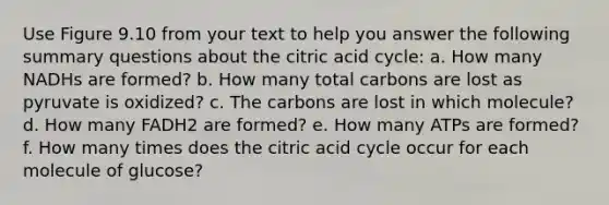 Use Figure 9.10 from your text to help you answer the following summary questions about the citric acid cycle: a. How many NADHs are formed? b. How many total carbons are lost as pyruvate is oxidized? c. The carbons are lost in which molecule? d. How many FADH2 are formed? e. How many ATPs are formed? f. How many times does the citric acid cycle occur for each molecule of glucose?