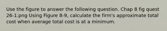 Use the figure to answer the following question. Chap 8 fig quest 26-1.png Using Figure 8-9, calculate the firm's approximate total cost when average total cost is at a minimum.