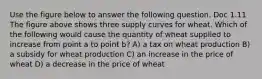 Use the figure below to answer the following question. Doc 1.11 The figure above shows three supply curves for wheat. Which of the following would cause the quantity of wheat supplied to increase from point a to point b? A) a tax on wheat production B) a subsidy for wheat production C) an increase in the price of wheat D) a decrease in the price of wheat