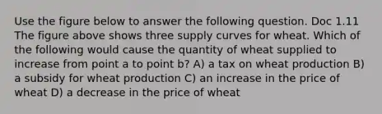 Use the figure below to answer the following question. Doc 1.11 The figure above shows three supply curves for wheat. Which of the following would cause the quantity of wheat supplied to increase from point a to point b? A) a tax on wheat production B) a subsidy for wheat production C) an increase in the price of wheat D) a decrease in the price of wheat