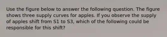 Use the figure below to answer the following question. The figure shows three supply curves for apples. If you observe the supply of apples shift from S1 to S3, which of the following could be responsible for this shift?