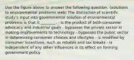 Use the figure above to answer the following question. (solutions to environmental problems web) The distinction of scientific study's input into governmental solution of environmental problems is that it ________. - is the product of both consumer advocacy and industrial goals - bypasses the private sector in making improvements to technology - bypasses the public sector in determining consumer choices and lifestyles - is modified by consumer incentives, such as rebates and tax breaks - is independent of any other influences in its effect on forming government policy