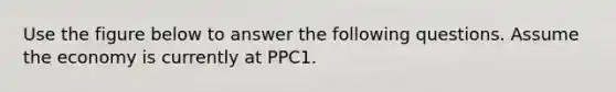 Use the figure below to answer the following questions. Assume the economy is currently at PPC1.