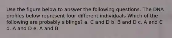 Use the figure below to answer the following questions. The DNA profiles below represent four different individuals Which of the following are probably siblings? a. C and D b. B and D c. A and C d. A and D e. A and B