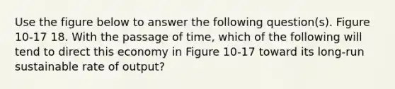 Use the figure below to answer the following question(s). Figure 10-17 18. With the passage of time, which of the following will tend to direct this economy in Figure 10-17 toward its long-run sustainable rate of output?