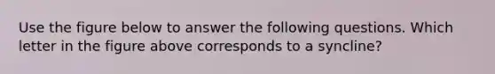 Use the figure below to answer the following questions. Which letter in the figure above corresponds to a syncline?