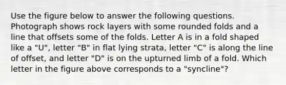 Use the figure below to answer the following questions. Photograph shows rock layers with some rounded folds and a line that offsets some of the folds. Letter A is in a fold shaped like a "U", letter "B" in flat lying strata, letter "C" is along the line of offset, and letter "D" is on the upturned limb of a fold. Which letter in the figure above corresponds to a "syncline"?