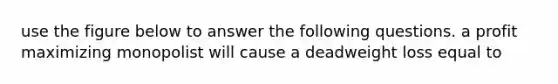 use the figure below to answer the following questions. a profit maximizing monopolist will cause a deadweight loss equal to