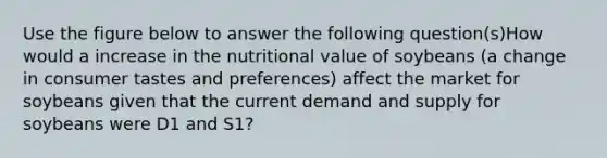 Use the figure below to answer the following question(s)How would a increase in the nutritional value of soybeans (a change in consumer tastes and preferences) affect the market for soybeans given that the current demand and supply for soybeans were D1 and S1?