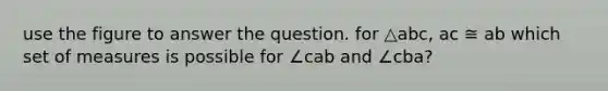 use the figure to answer the question. for △abc, ac ≅ ab which set of measures is possible for ∠cab and ∠cba?