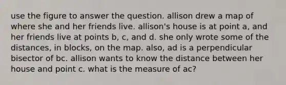 use the figure to answer the question. allison drew a map of where she and her friends live. allison's house is at point a, and her friends live at points b, c, and d. she only wrote some of the distances, in blocks, on the map. also, ad is a perpendicular bisector of bc. allison wants to know the distance between her house and point c. what is the measure of ac?