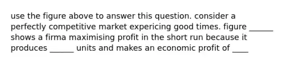 use the figure above to answer this question. consider a perfectly competitive market expericing good times. figure ______ shows a firma maximising profit in the short run because it produces ______ units and makes an economic profit of ____