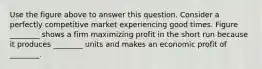 Use the figure above to answer this question. Consider a perfectly competitive market experiencing good times. Figure ________ shows a firm maximizing profit in the short run because it produces ________ units and makes an economic profit of ________.