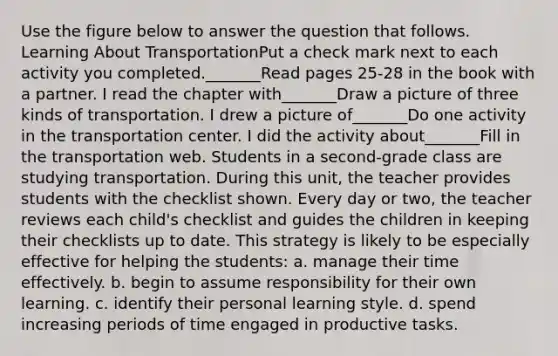 Use the figure below to answer the question that follows. Learning About TransportationPut a check mark next to each activity you completed._______Read pages 25-28 in the book with a partner. I read the chapter with_______Draw a picture of three kinds of transportation. I drew a picture of_______Do one activity in the transportation center. I did the activity about_______Fill in the transportation web. Students in a second-grade class are studying transportation. During this unit, the teacher provides students with the checklist shown. Every day or two, the teacher reviews each child's checklist and guides the children in keeping their checklists up to date. This strategy is likely to be especially effective for helping the students: a. manage their time effectively. b. begin to assume responsibility for their own learning. c. identify their personal learning style. d. spend increasing periods of time engaged in productive tasks.