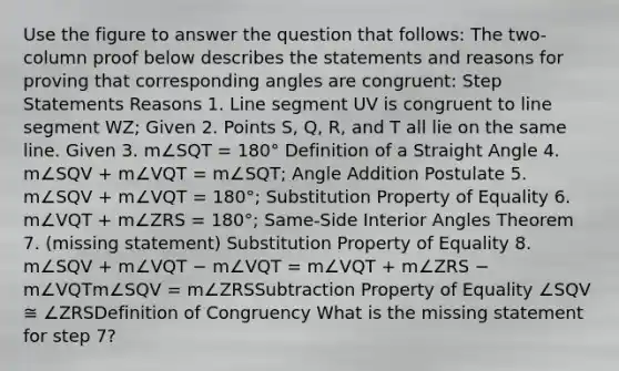 Use the figure to answer the question that follows: The two-column proof below describes the statements and reasons for proving that corresponding angles are congruent: Step Statements Reasons 1. Line segment UV is congruent to line segment WZ; Given 2. Points S, Q, R, and T all lie on the same line. Given 3. m∠SQT = 180° Definition of a Straight Angle 4. m∠SQV + m∠VQT = m∠SQT; Angle Addition Postulate 5. m∠SQV + m∠VQT = 180°; Substitution Property of Equality 6. m∠VQT + m∠ZRS = 180°; Same-Side Interior Angles Theorem 7. (missing statement) Substitution Property of Equality 8. m∠SQV + m∠VQT − m∠VQT = m∠VQT + m∠ZRS − m∠VQTm∠SQV = m∠ZRSSubtraction Property of Equality ∠SQV ≅ ∠ZRSDefinition of Congruency What is the missing statement for step 7?