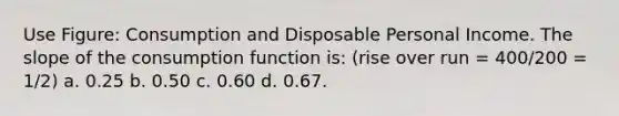 Use Figure: Consumption and Disposable Personal Income. The slope of the consumption function is: (rise over run = 400/200 = 1/2) a. 0.25 b. 0.50 c. 0.60 d. 0.67.