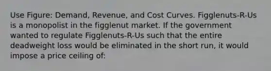 Use Figure: Demand, Revenue, and Cost Curves. Figglenuts-R-Us is a monopolist in the figglenut market. If the government wanted to regulate Figglenuts-R-Us such that the entire deadweight loss would be eliminated in the short run, it would impose a price ceiling of: