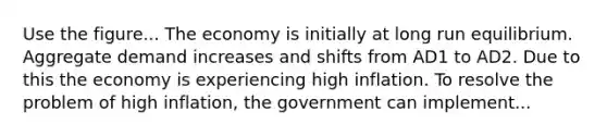 Use the figure... The economy is initially at long run equilibrium. Aggregate demand increases and shifts from AD1 to AD2. Due to this the economy is experiencing high inflation. To resolve the problem of high inflation, the government can implement...