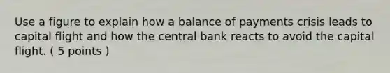 Use a figure to explain how a balance of payments crisis leads to capital flight and how the central bank reacts to avoid the capital flight. ( 5 points )