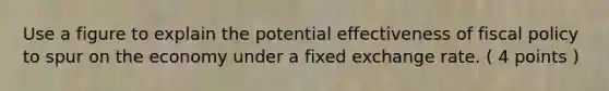 Use a figure to explain the potential effectiveness of fiscal policy to spur on the economy under a fixed exchange rate. ( 4 points )