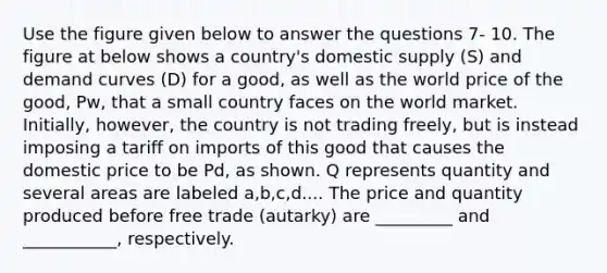 Use the figure given below to answer the questions 7- 10. The figure at below shows a country's domestic supply (S) and demand curves (D) for a good, as well as the world price of the good, Pw, that a small country faces on the world market. Initially, however, the country is not trading freely, but is instead imposing a tariff on imports of this good that causes the domestic price to be Pd, as shown. Q represents quantity and several areas are labeled a,b,c,d.... The price and quantity produced before free trade (autarky) are _________ and ___________, respectively.