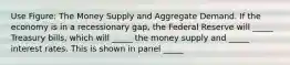 Use Figure: The Money Supply and Aggregate Demand. If the economy is in a recessionary gap, the Federal Reserve will _____ Treasury bills, which will _____ the money supply and _____ interest rates. This is shown in panel _____