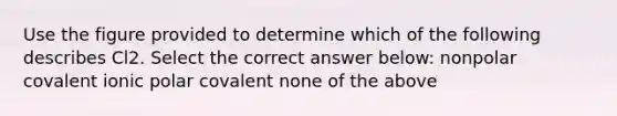 Use the figure provided to determine which of the following describes Cl2. Select the correct answer below: nonpolar covalent ionic polar covalent none of the above