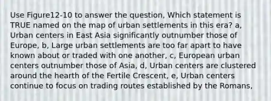 Use Figure12-10 to answer the question, Which statement is TRUE named on the map of urban settlements in this era? a, Urban centers in East Asia significantly outnumber those of Europe, b, Large urban settlements are too far apart to have known about or traded with one another, c, European urban centers outnumber those of Asia, d, Urban centers are clustered around <a href='https://www.questionai.com/knowledge/kya8ocqc6o-the-heart' class='anchor-knowledge'>the heart</a>h of the Fertile Crescent, e, Urban centers continue to focus on trading routes established by the Romans,