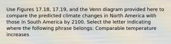 Use Figures 17.18, 17.19, and the Venn diagram provided here to compare the predicted climate changes in North America with those in South America by 2100. Select the letter indicating where the following phrase belongs: Comparable temperature increases