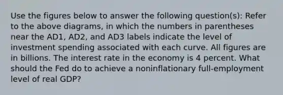 Use the figures below to answer the following question(s): Refer to the above diagrams, in which the numbers in parentheses near the AD1, AD2, and AD3 labels indicate the level of investment spending associated with each curve. All figures are in billions. The interest rate in the economy is 4 percent. What should the Fed do to achieve a noninflationary full-employment level of real GDP?